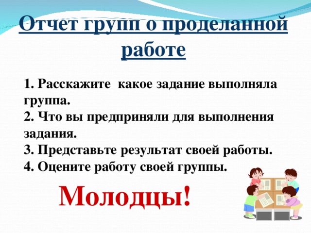 Отчет групп о проделанной работе 1. Расскажите какое задание выполняла группа. 2. Что вы предприняли для выполнения задания. 3. Представьте результат своей работы. 4. Оцените работу своей группы. Молодцы!