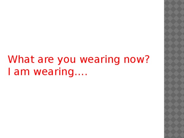 What are you wearing now? I am wearing….