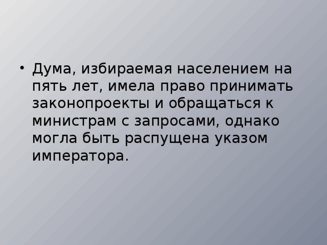 Дума, избираемая населением на пять лет, имела пра­во принимать законопроекты и обращаться к министрам с запросами, однако могла быть распущена указом импера­тора.