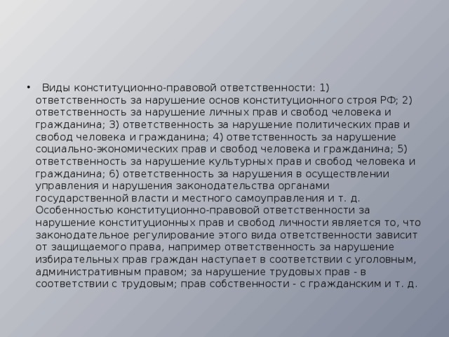   Виды конституционно-правовой ответствен­ности: 1) ответственность за нарушение основ кон­ституционного строя РФ; 2) ответственность за нарушение личных прав и свобод человека и граж­данина; 3) ответственность за нарушение политиче­ских прав и свобод человека и гражданина; 4) ответ­ственность за нарушение социально-экономических прав и свобод человека и гражданина; 5) ответствен­ность за нарушение культурных прав и свобод чело­века и гражданина; 6) ответственность за нарушения в осуществлении управления и нарушения законода­тельства органами государственной власти и мест­ного самоуправления и т. д.    Особенностью конституционно-правовой ответственности за нарушение конституционных прав и свобод личности является то, что законода­тельное регулирование этого вида ответственности зависит от защищаемого права, например ответ­ственность за нарушение избирательных прав граж­дан наступает в соответствии с уголовным, адми­нистративным правом; за нарушение трудовых прав - в соответствии с трудовым; прав собствен­ности - с гражданским и т. д. 