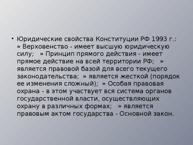 Юридические свойства Конституции РФ 1993 г.:   » Верховенство - имеет высшую юридическую силу;   » Принцип прямого действия - имеет прямое действие на всей территории РФ;   » является правовой базой для всего текущего зако­нодательства;  » является жесткой (порядок ее изменения сложный);  » Особая правовая охрана - в этом участвует вся система органов государственной власти, осуществляющих охрану в различных формах;   » является правовым актом государства - Основной закон.