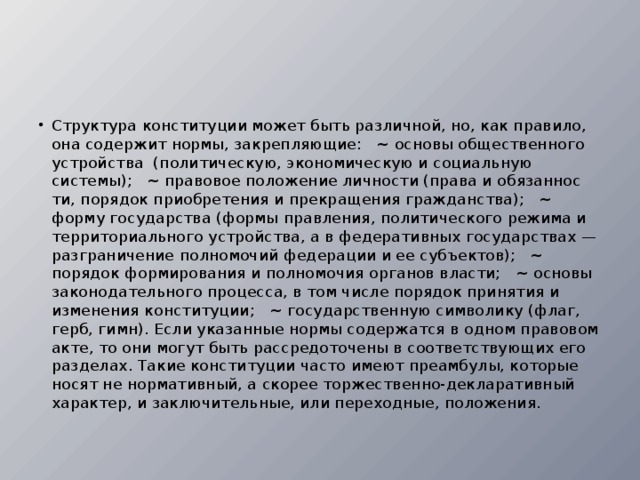 Структура конституции может быть различной, но, как правило, она содержит нормы, закрепляющие:   ~ основы общественного устройства  (политическую, экономическую и социальную системы);   ~ правовое положение личности (права и обязаннос­ти, порядок приобретения и прекращения гражданства);   ~ форму государства (формы правления, политичес­кого режима и территориального устройства, а в федеративных государствах — разграничение полномочий феде­рации и ее субъектов);   ~ порядок формирования и полномочия органов власти;   ~ основы законодательного процесса, в том числе по­рядок принятия и изменения конституции;   ~ государственную символику (флаг, герб, гимн). Если указанные нормы содержатся в одном правовом акте, то они могут быть рассредоточены в соответствую­щих его разделах. Такие конституции часто имеют преам­булы, которые носят не нормативный, а скорее торжествен­но-декларативный характер, и заключительные, или пере­ходные, положения.