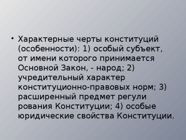 Характерные черты конституций (особенности): 1) особый субъект, от имени которого принимается Основной Закон, - на­род; 2) учредительный характер конституционно-правовых норм; 3) расширенный предмет регули­рования Конституции; 4) особые юридические свойства Конституции.