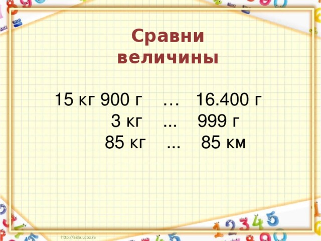 Сравни величины 15 кг 900 г … 16.400 г  3 кг ... 999 г  85 кг ... 85 км