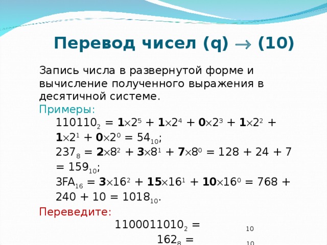 Перевод чисел ( q )    (10) Запись числа в развернутой форме и вычисление полученного выражения в десятичной системе. Примеры: 110110 2 = 1  2 5 + 1  2 4 + 0  2 3 + 1  2 2 + 1  2 1 + 0  2 0 = 54 10 ; 237 8 = 2  8 2 + 3  8 1 + 7  8 0 = 128 + 24 + 7 = 159 10 ; 3 FA 16 = 3  16 2 + 15  16 1 + 10  16 0 = 768 + 240 + 10 = 1018 10 . 110110 2 = 1  2 5 + 1  2 4 + 0  2 3 + 1  2 2 + 1  2 1 + 0  2 0 = 54 10 ; 237 8 = 2  8 2 + 3  8 1 + 7  8 0 = 128 + 24 + 7 = 159 10 ; 3 FA 16 = 3  16 2 + 15  16 1 + 10  16 0 = 768 + 240 + 10 = 1018 10 . Переведите:  1100011010 2 =  10   162 8 =  10   E23 16 = 10