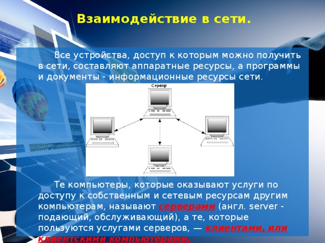 Взаимодействие в сети.   Все устройства, доступ к которым можно получить в сети, составляют аппаратные ресурсы, а программы и документы - информационные ресурсы сети.   Те компьютеры, которые оказывают услуги по доступу к собственным и сетевым ресурсам другим компьютерам, называют серверами (англ. server - подающий, обслуживающий), а те, которые пользуются услугами серверов, — клиентами, или клиентскими компьютерами.