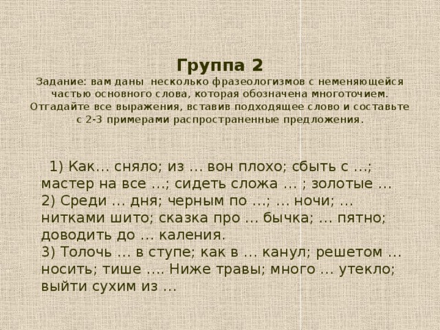 Группа 2  Задание: вам даны несколько фразеологизмов с неменяющейся частью основного слова, которая обозначена многоточием. Отгадайте все выражения, вставив подходящее слово и составьте с 2-3 примерами распространенные предложения .    1) Как… сняло; из … вон плохо; сбыть с …; мастер на все …; сидеть сложа … ; золотые …  2) Среди … дня; черным по …; … ночи; … нитками шито; сказка про … бычка; … пятно; доводить до … каления.  3) Толочь … в ступе; как в … канул; решетом … носить; тише …. Ниже травы; много … утекло; выйти сухим из …