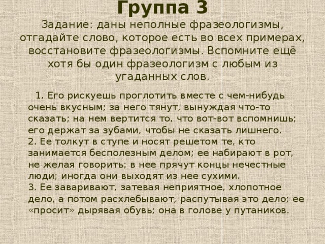 Группа 3  Задание: даны неполные фразеологизмы, отгадайте слово, которое есть во всех примерах, восстановите фразеологизмы. Вспомните ещё хотя бы один фразеологизм с любым из угаданных слов.    1. Его рискуешь проглотить вместе с чем-нибудь очень вкусным; за него тянут, вынуждая что-то сказать; на нем вертится то, что вот-вот вспомнишь; его держат за зубами, чтобы не сказать лишнего.  2. Ее толкут в ступе и носят решетом те, кто занимается бесполезным делом; ее набирают в рот, не желая говорить; в нее прячут концы нечестные люди; иногда они выходят из нее сухими.  3. Ее заваривают, затевая неприятное, хлопотное дело, а потом расхлебывают, распутывая это дело; ее «просит» дырявая обувь; она в голове у путаников.