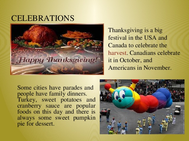 CELEBRATIONS Thanksgiving is a big festival in the USA and Canada to celebrate the harvest . Canadians celebrate it in October, and Americans in November. Some cities have parades and people have family dinners. Turkey, sweet potatoes and cranberry sauce are popular foods on this day and there is always some sweet pumpkin pie for dessert.