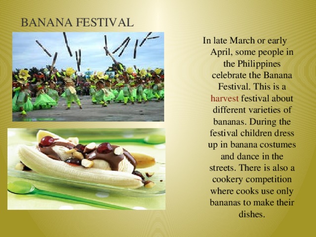 BANANA FESTIVAL In late March or early April, some people in the Philippines celebrate the Banana Festival. This is a harvest festival about different varieties of bananas. During the festival children dress up in banana costumes and dance in the streets. There is also a cookery competition where cooks use only bananas to make their dishes.