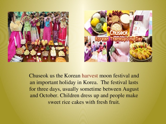 Chuseok us the Korean harvest moon festival and an important holiday in Korea. The festival lasts for three days, usually sometime between August and October. Children dress up and people make sweet rice cakes with fresh fruit.