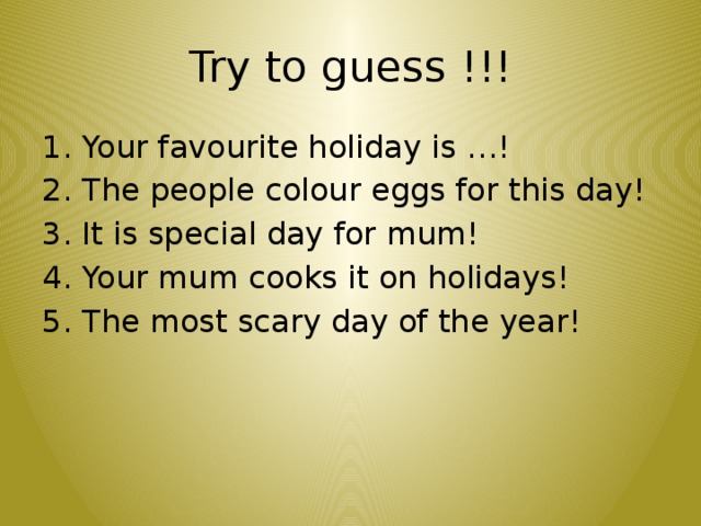 Try to guess !!! 1. Your favourite holiday is …! 2. The people colour eggs for this day! 3. It is special day for mum! 4. Your mum cooks it on holidays! 5. The most scary day of the year!