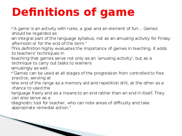 Definitions of game “ A game is an activity with rules, a goal and an element of fun… Games should be regarded as an integral part of the language syllabus, not as an amusing activity for Friday afternoon or for the end of the term.” This definition highly evaluates the importance of games in teaching. It adds to teachers’ techniques in teaching that games serve not only as an ‘amusing activity’, but as a technique to carry out tasks to learners amusingly as well. “ Games can be used at all stages of the progression from controlled to free practice, serving at one end of the range as a memory aid and repetition drill, at the other as a chance to used the language freely and as a means to an end rather than an end in itself. They can also serve as a diagnostic tool for teacher, who can note areas of difficulty and take appropriate remedial action.”