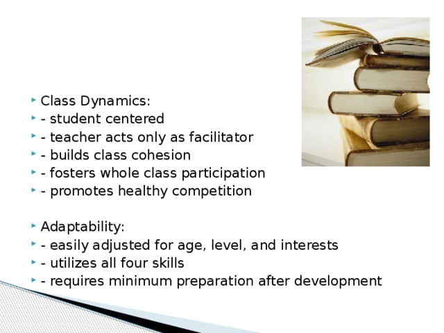 Class Dynamics: - student centered - teacher acts only as facilitator - builds class cohesion - fosters whole class participation - promotes healthy competition Adaptability: - easily adjusted for age, level, and interests - utilizes all four skills - requires minimum preparation after development