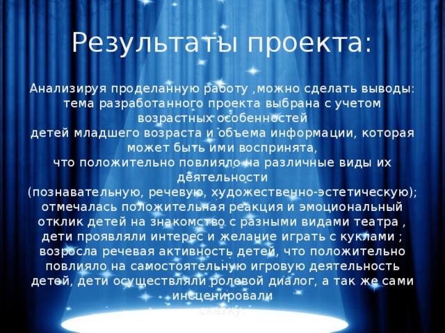 Результаты проекта: Анализируя проделанную работу ,можно сделать выводы:  тема разработанного проекта выбрана с учетом возрастных особенностей  детей младшего возраста и объема информации, которая может быть ими воспринята,  что положительно повлияло на различные виды их деятельности  (познавательную, речевую, художественно-эстетическую);  отмечалась положительная реакция и эмоциональный отклик детей на знакомство с разными видами театра , дети проявляли интерес и желание играть с куклами ;  возросла речевая активность детей, что положительно повлияло на самостоятельную игровую деятельность детей, дети осуществляли ролевой диалог, а так же сами инсценировали  сказку.