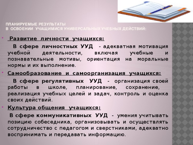 Планируемые результаты  в освоении учащимися универсальных учебных действий:  Развитие личности учащихся:  В сфере личностных УУД - адекватная мотивация учебной деятельности, включая учебные и познавательные мотивы, ориентация на моральные нормы и их выполнение. Самообразование и самоорганизация учащихся:  В сфере регулятивных УУД - организация своей работы в школе, планирование, сохранение, реализация учебных целей и задач, контроль и оценка своих действий. Культура общения учащихся:  В сфере коммуникативных УУД - умения учитывать позицию собеседника, организовывать и осуществлять сотрудничество с педагогом и сверстниками, адекватно воспринимать и передавать информацию.