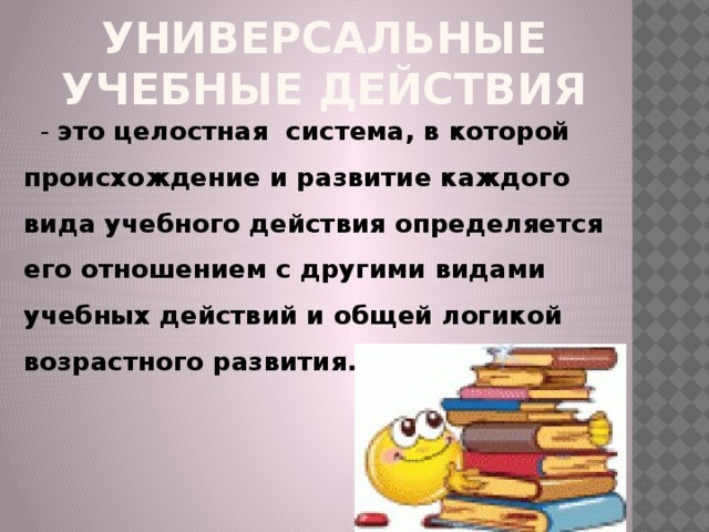 Универсальные учебные действия  - это целостная система, в которой происхождение и развитие каждого вида учебного действия определяется его отношением с другими видами учебных действий и общей логикой возрастного развития.