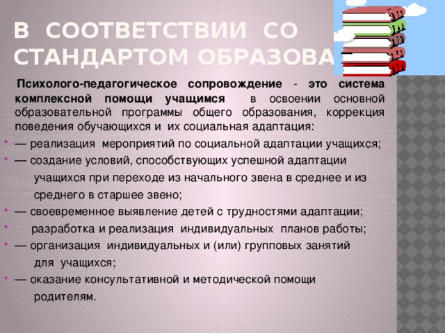 В соответствии со Стандартом образования  Психолого-педагогическое сопровождение - это система комплексной помощи учащимся в освоении основной образовательной программы общего образования, коррекция поведения обучающихся и их социальная адаптация: — реализация мероприятий по социальной адаптации учащихся; — создание условий, способствующих успешной адаптации  учащихся при переходе из начального звена в среднее и из  среднего в старшее звено; — своевременное выявление детей с трудностями адаптации;  разработка и реализация индивидуальных планов работы; — организация индивидуальных и (или) групповых занятий  для учащихся; — оказание консультативной и методической помощи  родителям.