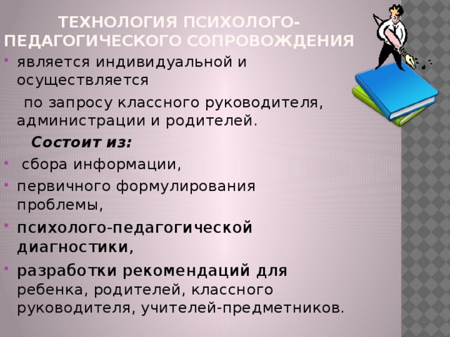 Технология психолого-педагогического сопровождения  является индивидуальной и осуществляется  по запросу классного руководителя, администрации и родителей.  Состоит из: