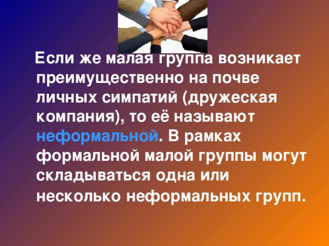 Если же малая группа возникает преимущественно на почве личных симпатий (дружеская компания), то её называют неформальной . В рамках формальной малой группы могут складываться одна или несколько  неформальных групп.