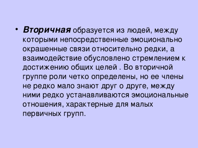 Вторичная  образуется из людей, между которыми непосредственные эмоционально окрашенные связи относительно редки, а взаимодействие обусловлено стремлением к достижению общих целей . Во вторичной группе роли четко определены, но ее члены не редко мало знают друг о друге, между ними редко устанавливаются эмоциональные отношения, характерные для малых первичных групп.