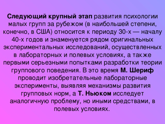 Следующий крупный этап развития психологии малых групп за рубежом (в наибольшей степени, конечно, в США) относится к периоду 30-х — началу 40-х годов и знаменуется рядом оригинальных экспериментальных исследований, осуществленных в лабораторных и полевых условиях, а также первыми серьезными попытками разработки теории группового поведения. В это время М. Шериф проводит изобретательные лабораторные эксперименты, выявляя механизмы развития групповых норм, а Т. Ньюком исследует аналогичную проблему, но иными средствами, в полевых условиях.