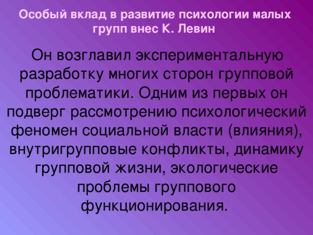 Особый вклад в развитие психологии малых групп внес  К. Левин   Он возглавил экспериментальную разработку многих сторон групповой проблематики. Одним из первых он подверг рассмотрению психологический феномен социальной власти (влияния), внутригрупповые конфликты, динамику групповой жизни, экологические проблемы группового функционирования.