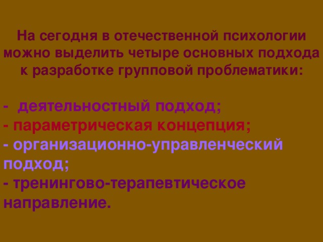 На сегодня в отечественной психологии можно выделить четыре основных подхода к разработке групповой проблематики:  -  деятельностный подход; - параметрическая концепция; - организационно-управленческий подход; - тренингово-терапевтическое направление.