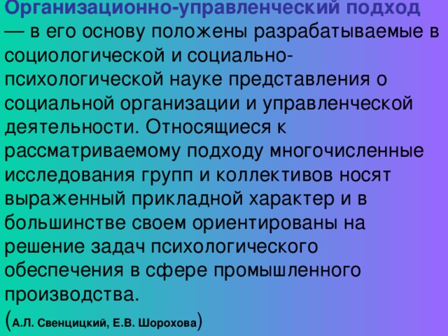 Организационно-управленческий подход — в его основу положены разрабатываемые в социологической и социально-психологической науке представления о социальной организации и управленческой деятельности. Относящиеся к рассматриваемому подходу многочисленные исследования групп и коллективов носят выраженный прикладной характер и в большинстве своем ориентированы на решение задач психологического обеспечения в сфере промышленного производства. ( А.Л . Свенцицкий, Е.В . Шорохова )