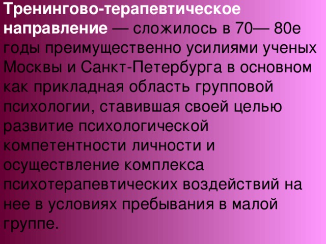 Тренингово-терапевтическое направление — сложилось в 70— 80е годы преимущественно усилиями ученых Москвы и Санкт-Петербурга в основном как прикладная область групповой психологии, ставившая своей целью развитие психологической компетентности личности и осуществление комплекса психотерапевтических воздействий на нее в условиях пребывания в малой группе.