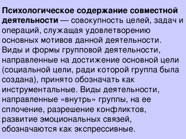 Психологическое содержание совместной деятельности — совокупность целей, задач и операций, служащая удовлетворению основных мотивов данной деятельности.  Виды и формы групповой деятельности, направленные на достижение основной цели (социальной цели, ради которой группа была создана), принято обозначать как инструментальные. Виды деятельности, направленные «внутрь» группы, на ее сплочение, разрешение конфликтов, развитие эмоциональных связей, обозначаются как экспрессивные.