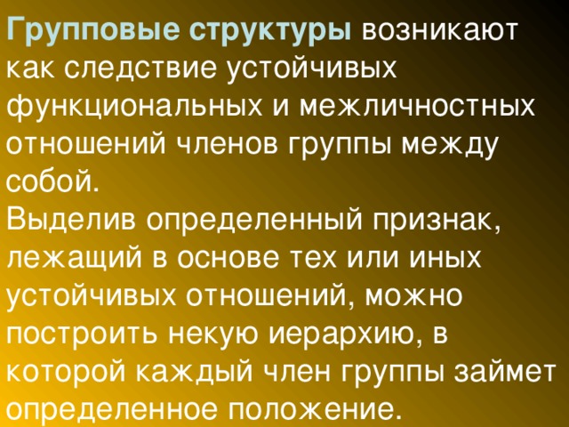 Групповые структуры возникают как следствие устойчивых функциональных и межличностных отношений членов группы между собой.  Выделив определенный признак, лежащий в основе тех или иных устойчивых отношений, можно построить некую иерархию, в которой каждый член группы займет определенное положение.