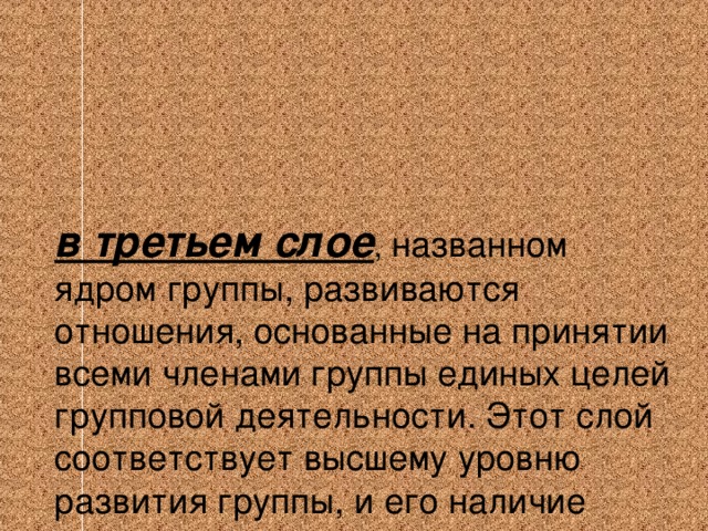 в третьем слое , названном ядром группы, развиваются отношения, основанные на принятии всеми членами группы единых целей групповой деятельности. Этот слой соответствует высшему уровню развития группы, и его наличие позволяет констатировать, что перед нами коллектив.