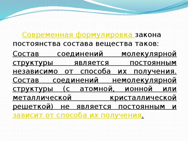 Современная формулировка закона постоянства состава вещества таков:  Состав соединений молекулярной структуры является постоянным независимо от способа их получения. Состав соединений немолекулярной структуры (с атомной, ионной или металлической кристаллической решеткой) не является постоянным и зависит от способа их получения .