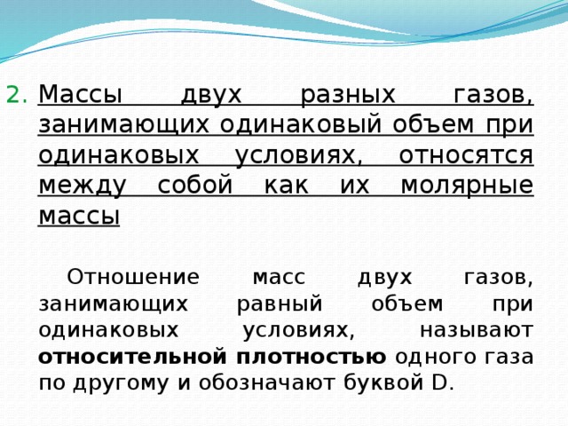 Массы двух разных газов, занимающих одинаковый объем при одинаковых условиях, относятся между собой как их молярные массы   Отношение масс двух газов, занимающих равный объем при одинаковых условиях, называют относительной плотностью одного газа по другому и обозначают буквой D.