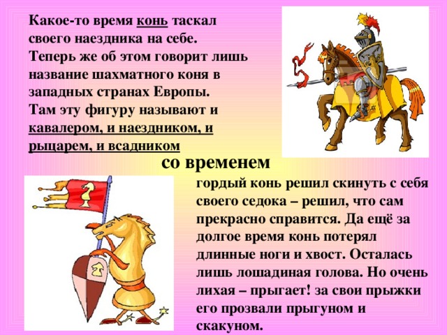 Какое-то время конь таскал своего наездника на себе. Теперь же об этом говорит лишь название шахматного коня в западных странах Европы. Там эту фигуру называют и кавалером, и наездником, и рыцарем, и всадником со временем гордый конь решил скинуть с себя своего седока – решил, что сам прекрасно справится. Да ещё за долгое время конь потерял длинные ноги и хвост. Осталась лишь лошадиная голова. Но очень лихая – прыгает! за свои прыжки его прозвали прыгуном и скакуном.