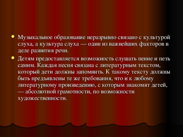 Музыкальное образование неразрывно связано с культурой слуха, а культура слуха — один из важнейших факторов в деле развития речи. Детям предоставляется возможность слушать пение и петь самим. Каждая песня связана с литературным текстом, который дети должны запомнить. К такому тексту должны быть предъявлены те же требования, что и к любому литературному произведению, с которым знакомят детей,— абсолютной грамотности, по возможности художественности. 