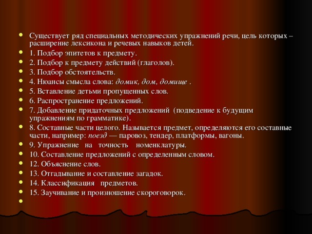 Существует ряд специальных методических упражнений речи, цель которых – расширение лексикона и речевых навыков детей. 1. Подбор эпитетов к предмету.  2. Подбор к предмету действий (глаголов). 3. Подбор обстоятельств.  4. Нюансы смысла слова:  домик, дом, домище . 5. Вставление детьми пропущенных слов.  6. Распространение предложений.  7. Добавление придаточных предложений  (подведение к будущим упражнениям по грамматике). 8. Составные части целого. Называется предмет, определяются его составные части, например:  поезд  — паровоз, тендер, платформы, вагоны. 9. Упражнение   на   точность    номенклатуры.  10. Составление предложений с определенным словом.  12. Объяснение слов.  13. Отгадывание и составление загадок.  14. Классификация   предметов.  15. Заучивание и произношение скороговорок.