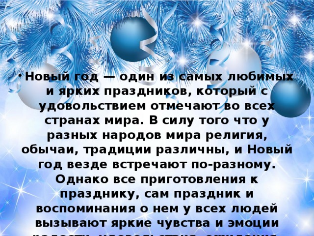 Новый год — один из самых любимых и ярких праздников, который с удовольствием отмечают во всех странах мира. В силу того что у разных народов мира религия, обычаи, традиции различны, и Новый год везде встречают по-разному. Однако все приготовления к празднику, сам праздник и воспоминания о нем у всех людей вызывают яркие чувства и эмоции радости, удовольствия, ожидания, счастья, любви, заботы друг о друге, о своих близких и родных; и в этом все люди очень похожи.