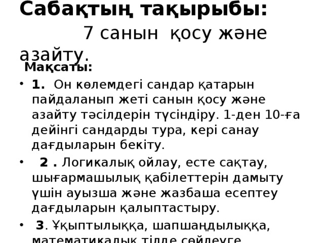 Сабақтың тақырыбы:    7 санын қосу және азайту.  Мақсаты: 1. Он көлемдегі сандар қатарын пайдаланып жеті санын қосу және азайту тәсілдерін түсіндіру. 1-ден 10-ға дейінгі сандарды тура, кері санау дағдыларын бекіту.  2 . Логикалық ойлау, есте сақтау, шығармашылық қабілеттерін дамыту үшін ауызша және жазбаша есептеу дағдыларын қалыптастыру.  3 . Ұқыптылыққа, шапшаңдылыққа, математикалық тілде сөйлеуге, мейірімділікке, адамгершілікке тәрбиелу.