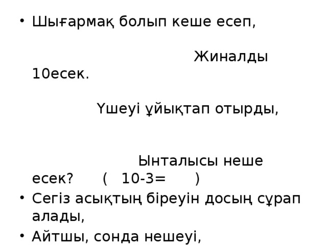 Шығармақ болып кеше есеп, Жиналды 10есек. Үшеуі ұйықтап отырды, Ынталысы неше есек? ( 10-3= ) Сегіз асықтың біреуін досың сұрап алады, Айтшы, сонда нешеуі, Өз қолыңда қалады? ( 8-1= )