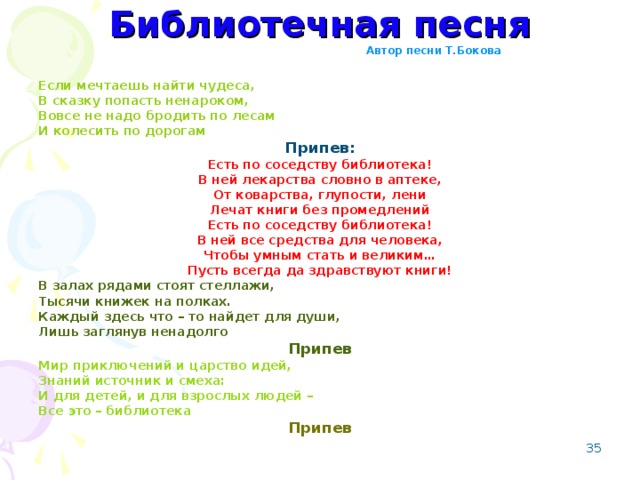 Библиотечная песня Автор песни Т.Бокова Если мечтаешь найти чудеса, В сказку попасть ненароком, Вовсе не надо бродить по лесам И колесить по дорогам Припев: Есть по соседству библиотека! В ней лекарства словно в аптеке, От коварства, глупости, лени Лечат книги без промедлений Есть по соседству библиотека! В ней все средства для человека, Чтобы умным стать и великим… Пусть всегда да здравствуют книги! В залах рядами стоят стеллажи, Тысячи книжек на полках. Каждый здесь что – то найдет для души, Лишь заглянув ненадолго Припев Мир приключений и царство идей, Знаний источник и смеха: И для детей, и для взрослых людей – Все это – библиотека Припев