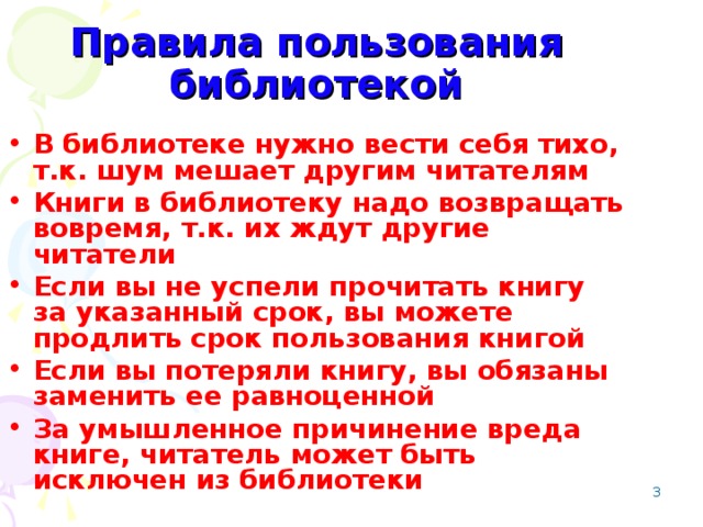 Правила пользования библиотекой В библиотеке нужно вести себя тихо, т.к. шум мешает другим читателям Книги в библиотеку надо возвращать вовремя, т.к. их ждут другие читатели Если вы не успели прочитать книгу за указанный срок, вы можете продлить срок пользования книгой Если вы потеряли книгу, вы обязаны заменить ее равноценной За умышленное причинение вреда книге, читатель может быть исключен из библиотеки