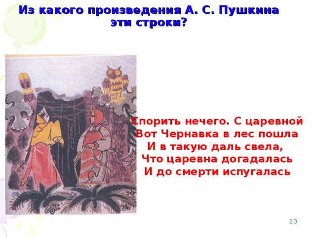 Из какого произведения А. С. Пушкина эти строки? Спорить нечего. С царевной Вот Чернавка в лес пошла И в такую даль свела, Что царевна догадалась И до смерти испугалась   Сказка о мертвой царевне и о семи богатырях