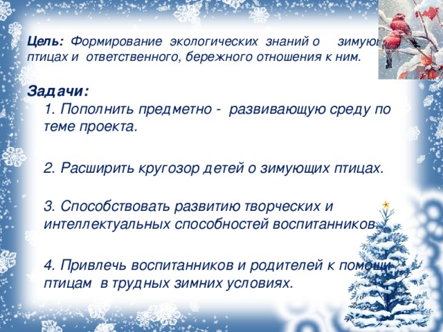    Цель: Формирование экологических знаний о зимующих птицах и ответственного, бережного отношения к ним.     Задачи:  1. Пополнить предметно - развивающую среду по теме проекта.   2. Расширить кругозор детей о зимующих птицах.  3. Способствовать развитию творческих и интеллектуальных способностей воспитанников.   4. Привлечь воспитанников и родителей к помощи птицам в трудных зимних условиях.