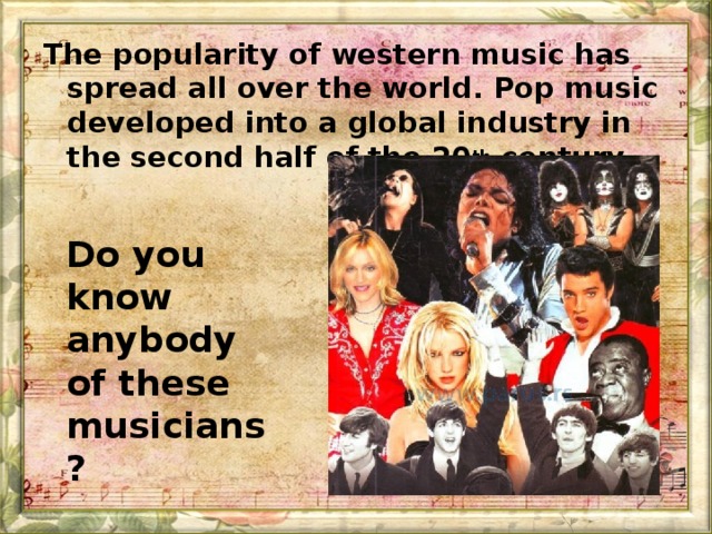 The popularity of western music has spread all over the world. Pop music developed into a global industry in the second half of the 20 th century. Do you know anybody of these musicians?