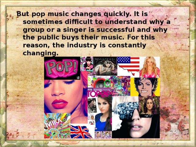 But pop music changes quickly. It is sometimes difficult to understand why a group or a singer is successful and why the public buys their music. For this reason, the industry is constantly changing.