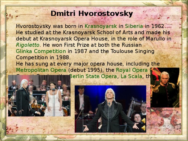 Dmitri Hvorostovsky  Hvorostovsky was born in  Krasnoyarsk  in  Siberia in 1962. He studied at the Krasnoyarsk School of Arts and made his debut at Krasnoyarsk Opera House, in the role of Marullo in  Rigoletto . He won First Prize at both the Russian  Glinka Competition  in 1987 and the Toulouse Singing Competition in 1988. He has sung at every major opera house, including the  Metropolitan Opera  (debut 1995), the  Royal Opera House  at Covent Garden, the  Berlin State Opera ,  La Scala , the  Vienna State Opera .