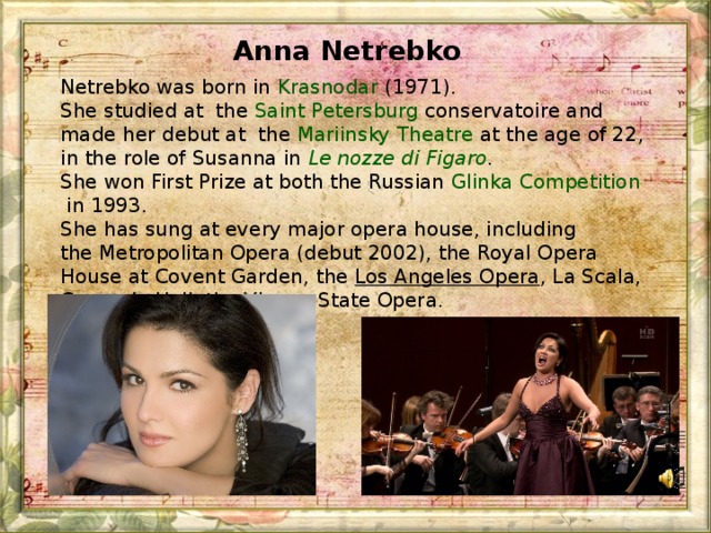 Anna Netrebko  Netrebko was born in  Krasnodar  (1971). She studied at  the  Saint Petersburg  conservatoire and made her debut at  the Mariinsky Theatre at the age of 22, in the role of Susanna in  Le nozze di Figaro . She won First Prize at both the Russian  Glinka Competition  in 1993. She has sung at every major opera house, including the Metropolitan Opera (debut 2002), the Royal Opera House at Covent Garden, the  Los Angeles Opera , La Scala, Carnegie Hall, the Vienna State Opera.