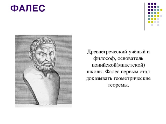 ФАЛЕС    Древнегреческий учёный и философ, основатель ионийской(милетской) школы. Фалес первым стал доказывать геометрические теоремы.